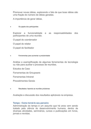 Promover novas idéias, explorando o fato de que boas idéias são
    uma fração do número de idéias geradas.
    A importância de gerar idéias.


•        Os papéis dos participantes



    Explorar a funcionalidade               e    as   responsabilidades   dos
    participantes de uma reunião.
    O papel do coordenador
    O papel do relator
    O papel do facilitador


•        Ferramentas para aumentar a produtividade



    Análise e exemplificação de algumas ferramentas de tecnologia
    ou não para auxiliar o processo de reuniões.
    Estudos de Caso
    Ferramentas de Groupware
    Ferramentas Intranet
    Procedimentos Gerais


•        Resultados: fazendo as reuniões produtivas



    Avaliação e discussão dos resultados aplicáveis na empresa.


    Tempo : Como torná-lo seu parceiro
    Administração do tempo é um assunto que há anos vem sendo
    tratado pela ciência do desenvolvimento humano, dentro de
    diversas atividades, seminários, cursos e publicações em livros,
    jornais e revistas.
 