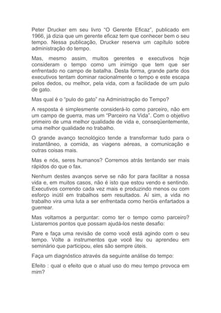 Peter Drucker em seu livro “O Gerente Eficaz”, publicado em
1966, já dizia que um gerente eficaz tem que conhecer bem o seu
tempo. Nessa publicação, Drucker reserva um capítulo sobre
administração do tempo.
Mas, mesmo assim, muitos gerentes e executivos hoje
consideram o tempo como um inimigo que tem que ser
enfrentado no campo de batalha. Desta forma, grande parte dos
executivos tentam dominar racionalmente o tempo e este escapa
pelos dedos, ou melhor, pela vida, com a facilidade de um pulo
de gato.
Mas qual é o “pulo do gato” na Administração do Tempo?
A resposta é simplesmente considerá-lo como parceiro, não em
um campo de guerra, mas um “Parceiro na Vida”. Com o objetivo
primeiro de uma melhor qualidade de vida e, conseqüentemente,
uma melhor qualidade no trabalho.
O grande avanço tecnológico tende a transformar tudo para o
instantâneo, a comida, as viagens aéreas, a comunicação e
outras coisas mais.
Mas e nós, seres humanos? Corremos atrás tentando ser mais
rápidos do que o fax.
Nenhum destes avanços serve se não for para facilitar a nossa
vida e, em muitos casos, não é isto que estou vendo e sentindo.
Executivos correndo cada vez mais e produzindo menos ou com
esforço inútil em trabalhos sem resultados. Aí sim, a vida no
trabalho vira uma luta a ser enfrentada como heróis enfartados a
guerrear.
Mas voltamos a perguntar: como ter o tempo como parceiro?
Listaremos pontos que possam ajudá-los neste desafio:
Pare e faça uma revisão de como você está agindo com o seu
tempo. Volte a instrumentos que você leu ou aprendeu em
seminário que participou, eles são sempre úteis.
Faça um diagnóstico através da seguinte análise do tempo:
Efeito : qual o efeito que o atual uso do meu tempo provoca em
mim?
 