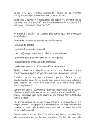 Causa : O que provoca ansiedade? Quais os sentimentos
desagradáveis que sinto na minha vida cotidiana?
Exemplo : O trânsito? A mesa cheia de papéis? O entrar e sair de
pessoas na minha sala? O relacionamento com o colaborador? O
telefone? Dificuldades financeiras?


1ª medida : Avaliar os pontos prioritários que lhe provocam
insatisfação.
2ª medida : Buscar as causas destas situações.
• Causas de caráter
• individual (depende de você)
• cultural (comportamentos e hábitos da sociedade)
• gerencial (sua postura como gestor de equipe)
• organizacional (imposição da empresa)
• ambiental (ambiente físico: escritório, casa, etc.)
Reflita sobre seus objetivos na vida, para facilitá-los trace
pequenas metas para atingir cada um deles e coloque prazos.
Focalize todas as oportunidades (pontos fortes) e as
oportunidades surgirão, tornando você muito mais auto-suficiente
para rebater as influências negativas que aparecerão como
“contribuiçãozinha”.
Lembre-se que o “workaholic” (pessoa obcecada por trabalho)
não tem capacidade de fazer um trabalho com qualidade como
aquele executivo que sabe dividir o seu tempo com o trabalho,
família e lazer.
Na administração do tempo como parceiro, a delegação é uma
função básica. Delegação é a transferência de responsabilidade
(tarefas) e autoridade (poder do subordinado de tomar decisões
na tarefa delegada).
Como estão suas reuniões? Quais os resultados? As reuniões
são esbanjadoras de tempo imensos. Porém, já que são
 