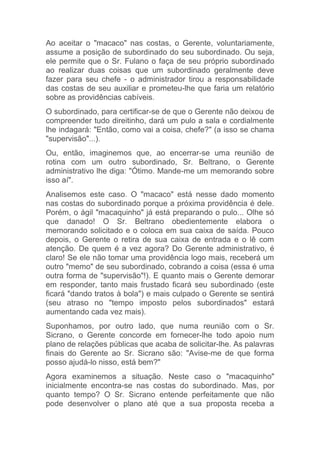 Ao aceitar o "macaco" nas costas, o Gerente, voluntariamente,
assume a posição de subordinado do seu subordinado. Ou seja,
ele permite que o Sr. Fulano o faça de seu próprio subordinado
ao realizar duas coisas que um subordinado geralmente deve
fazer para seu chefe - o administrador tirou a responsabilidade
das costas de seu auxiliar e prometeu-lhe que faria um relatório
sobre as providências cabíveis.
O subordinado, para certificar-se de que o Gerente não deixou de
compreender tudo direitinho, dará um pulo a sala e cordialmente
lhe indagará: "Então, como vai a coisa, chefe?" (a isso se chama
"supervisão"...).
Ou, então, imaginemos que, ao encerrar-se uma reunião de
rotina com um outro subordinado, Sr. Beltrano, o Gerente
administrativo lhe diga: "Ótimo. Mande-me um memorando sobre
isso aí".
Analisemos este caso. O "macaco" está nesse dado momento
nas costas do subordinado porque a próxima providência é dele.
Porém, o ágil "macaquinho" já está preparando o pulo... Olhe só
que danado! O Sr. Beltrano obedientemente elabora o
memorando solicitado e o coloca em sua caixa de saída. Pouco
depois, o Gerente o retira de sua caixa de entrada e o lê com
atenção. De quem é a vez agora? Do Gerente administrativo, é
claro! Se ele não tomar uma providência logo mais, receberá um
outro "memo" de seu subordinado, cobrando a coisa (essa é uma
outra forma de "supervisão"!). E quanto mais o Gerente demorar
em responder, tanto mais frustado ficará seu subordinado (este
ficará "dando tratos à bola") e mais culpado o Gerente se sentirá
(seu atraso no "tempo imposto pelos subordinados" estará
aumentando cada vez mais).
Suponhamos, por outro lado, que numa reunião com o Sr.
Sicrano, o Gerente concorde em fornecer-lhe todo apoio num
plano de relações públicas que acaba de solicitar-lhe. As palavras
finais do Gerente ao Sr. Sicrano são: "Avise-me de que forma
posso ajudá-lo nisso, está bem?"
Agora examinemos a situação. Neste caso o "macaquinho"
inicialmente encontra-se nas costas do subordinado. Mas, por
quanto tempo? O Sr. Sicrano entende perfeitamente que não
pode desenvolver o plano até que a sua proposta receba a
 