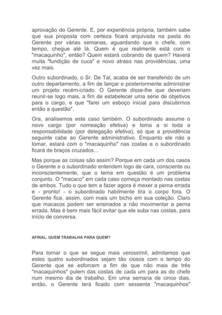 aprovação do Gerente. E, por experiência própria, também sabe
que sua proposta com certeza ficará arquivada na pasta do
Gerente por várias semanas, aguardando que o chefe, com
tempo, chegue até lá. Quem é que realmente está com o
"macaquinho", então? Quem estará cobrando de quem? Haverá
muita "fundição de cuca" e novo atraso nas providências, uma
vez mais.
Outro subordinado, o Sr. De Tal, acaba de ser transferido de um
outro departamento, a fim de lançar e posteriormente administrar
um projeto recém-criado. O Gerente disse-lhe que deveriam
reunir-se logo mais, a fim de estabelecer uma série de objetivos
para o cargo, e que "farei um esboço inicial para discutirmos
então a questão".
Ora, analisemos este caso também. O subordinado assume o
novo cargo (por nomeação efetiva) e toma a si toda a
responsabilidade (por delegação efetiva), só que a providência
seguinte cabe ao Gerente administrativo. Enquanto ele não a
tomar, estará com o "macaquinho" nas costas e o subordinado
ficará de braços cruzados...
Mas porque as coisas são assim? Porque em cada um dos casos
o Gerente e o subordinado entendem logo de cara, consciente ou
inconscientemente, que o tema em questão é um problema
conjunto. O "macaco" em cada caso começa montado nas costas
de ambos. Tudo o que tem a fazer agora é mexer a perna errada
e - pronto! - o subordinado habilmente tira o corpo fora. O
Gerente fica, assim, com mais um bicho em sua coleção. Claro
que macacos podem ser ensinados a não movimentar a perna
errada. Mas é bem mais fácil evitar que ele suba nas costas, para
início de conversa.


AFINAL, QUEM TRABALHA PARA QUEM?



Para tornar o que se segue mais verossímil, admitamos que
estes quatro subordinados sejam tão ciosos com o tempo do
Gerente que se esforcem a fim de que não mais de três
"macaquinhos" pulem das costas de cada um para as do chefe
num mesmo dia de trabalho. Em uma semana de cinco dias,
então, o Gerente terá ficado com sessenta "macaquinhos"
 