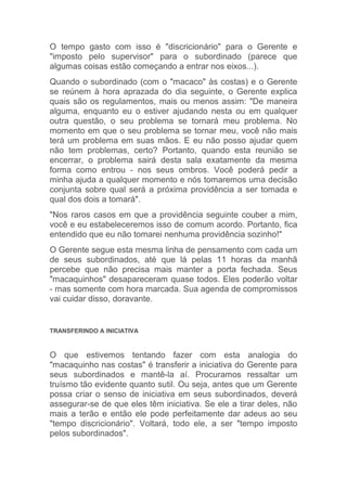 O tempo gasto com isso é "discricionário" para o Gerente e
"imposto pelo supervisor" para o subordinado (parece que
algumas coisas estão começando a entrar nos eixos...).
Quando o subordinado (com o "macaco" às costas) e o Gerente
se reúnem à hora aprazada do dia seguinte, o Gerente explica
quais são os regulamentos, mais ou menos assim: "De maneira
alguma, enquanto eu o estiver ajudando nesta ou em qualquer
outra questão, o seu problema se tornará meu problema. No
momento em que o seu problema se tornar meu, você não mais
terá um problema em suas mãos. E eu não posso ajudar quem
não tem problemas, certo? Portanto, quando esta reunião se
encerrar, o problema sairá desta sala exatamente da mesma
forma como entrou - nos seus ombros. Você poderá pedir a
minha ajuda a qualquer momento e nós tomaremos uma decisão
conjunta sobre qual será a próxima providência a ser tomada e
qual dos dois a tomará".
"Nos raros casos em que a providência seguinte couber a mim,
você e eu estabeleceremos isso de comum acordo. Portanto, fica
entendido que eu não tomarei nenhuma providência sozinho!"
O Gerente segue esta mesma linha de pensamento com cada um
de seus subordinados, até que lá pelas 11 horas da manhã
percebe que não precisa mais manter a porta fechada. Seus
"macaquinhos" desapareceram quase todos. Eles poderão voltar
- mas somente com hora marcada. Sua agenda de compromissos
vai cuidar disso, doravante.


TRANSFERINDO A INICIATIVA



O que estivemos tentando fazer com esta analogia do
"macaquinho nas costas" é transferir a iniciativa do Gerente para
seus subordinados e mantê-la aí. Procuramos ressaltar um
truísmo tão evidente quanto sutil. Ou seja, antes que um Gerente
possa criar o senso de iniciativa em seus subordinados, deverá
assegurar-se de que eles têm iniciativa. Se ele a tirar deles, não
mais a terão e então ele pode perfeitamente dar adeus ao seu
"tempo discricionário". Voltará, todo ele, a ser "tempo imposto
pelos subordinados".
 