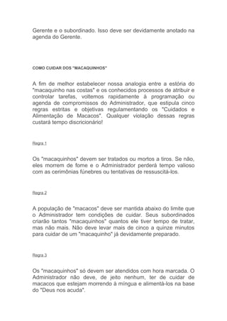 Gerente e o subordinado. Isso deve ser devidamente anotado na
agenda do Gerente.




COMO CUIDAR DOS "MACAQUINHOS"



A fim de melhor estabelecer nossa analogia entre a estória do
"macaquinho nas costas" e os conhecidos processos de atribuir e
controlar tarefas, voltemos rapidamente à programação ou
agenda de compromissos do Administrador, que estipula cinco
regras estritas e objetivas regulamentando os "Cuidados e
Alimentação de Macacos". Qualquer violação dessas regras
custará tempo discricionário!


Regra 1



Os "macaquinhos" devem ser tratados ou mortos a tiros. Se não,
eles morrem de fome e o Administrador perderá tempo valioso
com as cerimônias fúnebres ou tentativas de ressuscitá-los.


Regra 2



A população de "macacos" deve ser mantida abaixo do limite que
o Administrador tem condições de cuidar. Seus subordinados
criarão tantos "macaquinhos" quantos ele tiver tempo de tratar,
mas não mais. Não deve levar mais de cinco a quinze minutos
para cuidar de um "macaquinho" já devidamente preparado.


Regra 3



Os "macaquinhos" só devem ser atendidos com hora marcada. O
Administrador não deve, de jeito nenhum, ter de cuidar de
macacos que estejam morrendo à míngua e alimentá-los na base
do "Deus nos acuda".
 