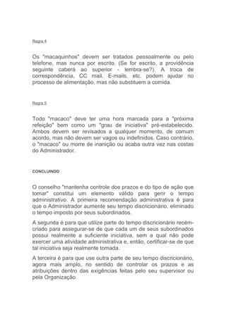 Regra 4



Os "macaquinhos" devem ser tratados pessoalmente ou pelo
telefone, mas nunca por escrito. (Se for escrito, a providência
seguinte caberá ao superior - lembra-se?). A troca de
correspondência, CC mail, E-mails, etc. podem ajudar no
processo de alimentação, mas não substituem a comida.


Regra 5



Todo "macaco" deve ter uma hora marcada para a "próxima
refeição" bem como um "grau de iniciativa" pré-estabelecido.
Ambos devem ser revisados a qualquer momento, de comum
acordo, mas não devem ser vagos ou indefinidos. Caso contrário,
o "macaco" ou morre de inanição ou acaba outra vez nas costas
do Administrador.


CONCLUINDO



O conselho "mantenha controle dos prazos e do tipo de ação que
tomar" constitui um elemento válido para gerir o tempo
administrativo. A primeira recomendação administrativa é para
que o Administrador aumente seu tempo discricionário, eliminado
o tempo imposto por seus subordinados.
A segunda é para que utilize parte do tempo discricionário recém-
criado para assegurar-se de que cada um de seus subordinados
possui realmente a suficiente iniciativa, sem a qual não pode
exercer uma atividade administrativa e, então, certificar-se de que
tal iniciativa seja realmente tomada.
A terceira é para que use outra parte de seu tempo discricionário,
agora mais amplo, no sentido de controlar os prazos e as
atribuições dentro das exigências feitas pelo seu supervisor ou
pela Organização.
 