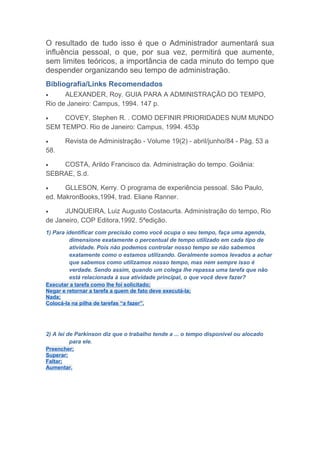 O resultado de tudo isso é que o Administrador aumentará sua
influência pessoal, o que, por sua vez, permitirá que aumente,
sem limites teóricos, a importância de cada minuto do tempo que
despender organizando seu tempo de administração.
Bibliografia/Links Recomendados
•     ALEXANDER, Roy. GUIA PARA A ADMINISTRAÇÃO DO TEMPO,
Rio de Janeiro: Campus, 1994. 147 p.

•    COVEY, Stephen R. . COMO DEFINIR PRIORIDADES NUM MUNDO
SEM TEMPO. Rio de Janeiro: Campus, 1994. 453p

•      Revista de Administração - Volume 19(2) - abril/junho/84 - Pág. 53 a
58.

•   COSTA, Arildo Francisco da. Administração do tempo. Goiânia:
SEBRAE, S.d.

•     GLLESON, Kerry. O programa de experiência pessoal. São Paulo,
ed. MakronBooks,1994, trad. Eliane Ranner.

•     JUNQUEIRA, Luiz Augusto Costacurta. Administração do tempo, Rio
de Janeiro, COP Editora,1992. 5ªedição.
1) Para identificar com precisão como você ocupa o seu tempo, faça uma agenda,
         dimensione exatamente o percentual de tempo utilizado em cada tipo de
         atividade. Pois não podemos controlar nosso tempo se não sabemos
         exatamente como o estamos utilizando. Geralmente somos levados a achar
         que sabemos como utilizamos nosso tempo, mas nem sempre isso é
         verdade. Sendo assim, quando um colega lhe repassa uma tarefa que não
         está relacionada à sua atividade principal, o que você deve fazer?
Executar a tarefa como lhe foi solicitado;
Negar e retornar a tarefa a quem de fato deve executá-la;
Nada;
Colocá-la na pilha de tarefas “a fazer”.




2) A lei de Parkinson diz que o trabalho tende a ... o tempo disponível ou alocado
          para ele.
Preencher;
Superar;
Faltar;
Aumentar.
 