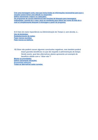 Crie uma mensagem curta, mas que inclua todas as informações necessárias para que o
receptor possa tomar uma atitude ou responder;
Defina claramente o tópico no cabeçalho;
Os programas de correio eletrônicos têm funções de bloqueio para mensagens
indesejadas, quando for o caso, peça ao remetente para retirar seu nome da lista de e-
mail ou simplesmente bloqueie a mensagem a partir do programa.




9) O item de maior importância na Administração do Tempo é, sem dúvida, o...
Uso de lembretes;
Estabelecimento de metas;
Fazer menos reuniões;
Falar menos ao telefone.




10) Dizer não poderá causar algumas conclusões negativas, mas também poderá
          trazer grandes benefícios no que diz respeito à administração do tempo.
          Sendo assim, qual das alternativas abaixo apresenta um exemplo de
          benefício obtido com o “dizer não”?
Manter as prioridades;
Definir claramente situações;
Economizar esforços;
Todas as alternativas estão corretas.
 