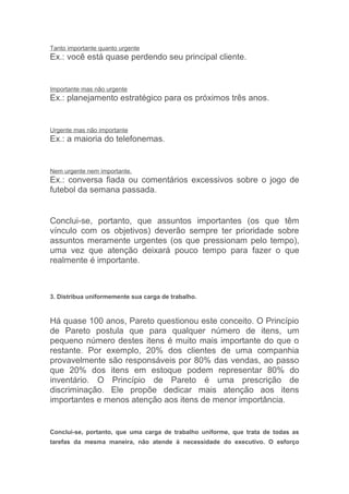 Tanto importante quanto urgente
Ex.: você está quase perdendo seu principal cliente.


Importante mas não urgente
Ex.: planejamento estratégico para os próximos três anos.


Urgente mas não importante
Ex.: a maioria do telefonemas.


Nem urgente nem importante.
Ex.: conversa fiada ou comentários excessivos sobre o jogo de
futebol da semana passada.


Conclui-se, portanto, que assuntos importantes (os que têm
vínculo com os objetivos) deverão sempre ter prioridade sobre
assuntos meramente urgentes (os que pressionam pelo tempo),
uma vez que atenção deixará pouco tempo para fazer o que
realmente é importante.



3. Distribua uniformemente sua carga de trabalho.



Há quase 100 anos, Pareto questionou este conceito. O Princípio
de Pareto postula que para qualquer número de itens, um
pequeno número destes itens é muito mais importante do que o
restante. Por exemplo, 20% dos clientes de uma companhia
provavelmente são responsáveis por 80% das vendas, ao passo
que 20% dos itens em estoque podem representar 80% do
inventário. O Princípio de Pareto é uma prescrição de
discriminação. Ele propõe dedicar mais atenção aos itens
importantes e menos atenção aos itens de menor importância.


Conclui-se, portanto, que uma carga de trabalho uniforme, que trata de todas as
tarefas da mesma maneira, não atende à necessidade do executivo. O esforço
 