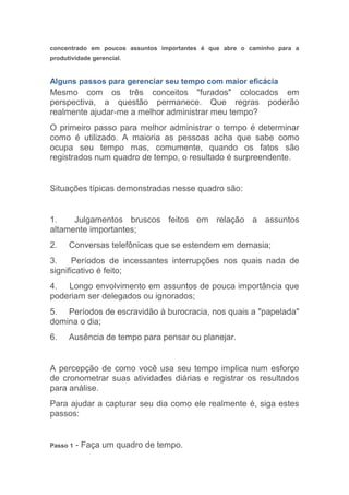 concentrado em poucos assuntos importantes é que abre o caminho para a
produtividade gerencial.


Alguns passos para gerenciar seu tempo com maior eficácia
Mesmo com os três conceitos "furados" colocados em
perspectiva, a questão permanece. Que regras poderão
realmente ajudar-me a melhor administrar meu tempo?
O primeiro passo para melhor administrar o tempo é determinar
como é utilizado. A maioria as pessoas acha que sabe como
ocupa seu tempo mas, comumente, quando os fatos são
registrados num quadro de tempo, o resultado é surpreendente.


Situações típicas demonstradas nesse quadro são:


1.    Julgamentos bruscos feitos em relação a assuntos
altamente importantes;
2.    Conversas telefônicas que se estendem em demasia;
3.     Períodos de incessantes interrupções nos quais nada de
significativo é feito;
4. Longo envolvimento em assuntos de pouca importância que
poderiam ser delegados ou ignorados;
5. Períodos de escravidão à burocracia, nos quais a "papelada"
domina o dia;
6.    Ausência de tempo para pensar ou planejar.


A percepção de como você usa seu tempo implica num esforço
de cronometrar suas atividades diárias e registrar os resultados
para análise.
Para ajudar a capturar seu dia como ele realmente é, siga estes
passos:


Passo 1   - Faça um quadro de tempo.
 