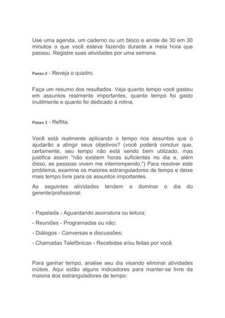 Use uma agenda, um caderno ou um bloco e anote de 30 em 30
minutos o que você esteve fazendo durante a meia hora que
passou. Registre suas atividades por uma semana.


Passo 2   - Reveja o quadro.

Faça um resumo dos resultados. Veja quanto tempo você gastou
em assuntos realmente importantes, quanto tempo foi gasto
inutilmente e quanto foi dedicado à rotina.


Passo 3   - Reflita.

Você está realmente aplicando o tempo nos assuntos que o
ajudarão a atingir seus objetivos? (você poderá concluir que,
certamente, seu tempo não está sendo bem utilizado, mas
justifica assim "não existem horas suficientes no dia e, além
disso, as pessoas vivem me interrompendo.") Para resolver este
problema, examine os maiores estranguladores de tempo e deixe
mais tempo livre para os assuntos importantes.
As seguintes atividades        tendem   a   dominar   o    dia   do
gerente/profissional:


- Papelada - Aguardando assinatura ou leitura;
- Reuniões - Programadas ou não;
- Diálogos - Conversas e discussões;
- Chamadas Telefônicas - Recebidas e/ou feitas por você.


Para ganhar tempo, analise seu dia visando eliminar atividades
inúteis. Aqui estão alguns indicadores para manter-se livre da
maioria dos estranguladores de tempo:
 