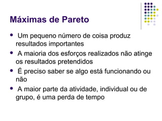 Máximas de Pareto
Um pequeno número de coisa produz
resultados importantes
 A maioria dos esforços realizados não atinge
os resultados pretendidos
 É preciso saber se algo está funcionando ou
não
 A maior parte da atividade, individual ou de
grupo, é uma perda de tempo


 
