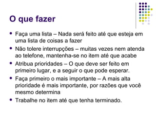 O que fazer










Faça uma lista – Nada será feito até que esteja em
uma lista de coisas a fazer
Não tolere interrupções – muitas vezes nem atenda
ao telefone, mantenha-se no item até que acabe
Atribua prioridades – O que deve ser feito em
primeiro lugar, e a seguir o que pode esperar.
Faça primeiro o mais importante – A mais alta
prioridade é mais importante, por razões que você
mesmo determina
Trabalhe no item até que tenha terminado.

 