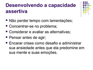 Desenvolvendo a capacidade
assertiva
 Não

perder tempo com lamentações;
 Concentrar-se no problema;
 Considerar e avaliar as alternativas;
 Pensar antes de agir;
 Encarar crises como desafio e administrar
sua ansiedade antes que ela predomine em
sua mente e suas emoções.

 