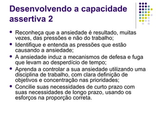 Desenvolvendo a capacidade
assertiva 2







Reconheça que a ansiedade é resultado, muitas
vezes, das pressões e não do trabalho;
Identifique e entenda as pressões que estão
causando a ansiedade;
A ansiedade induz a mecanismos de defesa e fuga
que levam ao desperdício de tempo;
Aprenda a controlar a sua ansiedade utilizando uma
disciplina de trabalho, com clara definição de
objetivos e concentração nas prioridades;
Concilie suas necessidades de curto prazo com
suas necessidades de longo prazo, usando os
esforços na proporção correta.

 