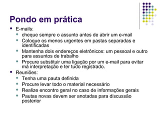 Pondo em prática




E-mails:
 cheque sempre o assunto antes de abrir um e-mail
 Coloque os menos urgentes em pastas separadas e
identificadas
 Mantenha dois endereços eletrônicos: um pessoal e outro
para assuntos de trabalho
 Procure substituir uma ligação por um e-mail para evitar
má interpretação e ter tudo registrado.
Reuniões:
 Tenha uma pauta definida
 Procure levar todo o material necessário
 Realize encontro geral no caso de informações gerais
 Pautas novas devem ser anotadas para discussão
posterior

 