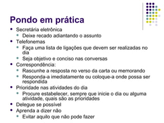 Pondo em prática










Secretária eletrônica
 Deixe recado adiantando o assunto
Telefonemas
 Faça uma lista de ligações que devem ser realizadas no
dia
 Seja objetivo e conciso nas conversas
Correspondência:
 Rascunhe a resposta no verso da carta ou memorando
 Responda-a imediatamente ou coloque-a onde possa ser
respondida
Prioridade nas atividades do dia
 Procure estabelecer, sempre que inicie o dia ou alguma
atividade, quais são as prioridades
Delegue se possível
Aprenda a dizer não
 Evitar aquilo que não pode fazer

 