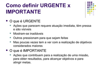 Como definir URGENTE x
IMPORTANTE


O que é URGENTE








Ações que parecem requere atuação imediata, têm pressa
e são visíveis
Mostram-se inadiáveis
Outros pressionam para que sejam feitas
Mas poucas vezes tem a ver com a realização de objetivos
considerados maiores

O que é IMPORTANTE


Ações que contribuem para a realização de uma missão,
para obter resultados, para alcançar objetivos e para
atingir metas.

 