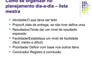 Como se organizar no
planejamento dia-a-dia – lista
mestra









Atividade/O que deve ser feito
Prazo/A data de entrega, se não tiver defina uma
Resultados/Tente dar um nível de resultado
esperado
Facilidade/Estabeleça um nível de facilidade
(fácil, médio e difícil)
Prioridade/ Definir com base nos outros itens
Conclusão/ Registre a conclusão

 