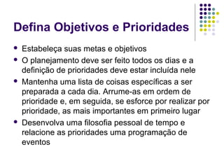 Defina Objetivos e Prioridades







Estabeleça suas metas e objetivos
O planejamento deve ser feito todos os dias e a
definição de prioridades deve estar incluída nele
Mantenha uma lista de coisas específicas a ser
preparada a cada dia. Arrume-as em ordem de
prioridade e, em seguida, se esforce por realizar por
prioridade, as mais importantes em primeiro lugar
Desenvolva uma filosofia pessoal de tempo e
relacione as prioridades uma programação de
eventos

 