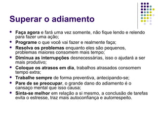 Superar o adiamento









Faça agora e fará uma vez somente, não fique lendo e relendo
para fazer uma ação;
Programe o que você vai fazer e realmente faça;
Resolva os problemas enquanto eles são pequenos,
problemas maiores consomem mais tempo;
Diminua as interrupções desnecessárias, isso o ajudará a ser
mais produtivo;
Coloque os atrasos em dia, trabalhos atrasados consomem
tempo extra;
Trabalhe sempre de forma preventiva, antecipando-se;
Pare de se preocupar, o grande dano do adiamento é o
cansaço mental que isso causa;
Sinta-se melhor em relação a si mesmo, a conclusão de tarefas
evita o estresse, traz mais autoconfiança e autorrespeito.

 