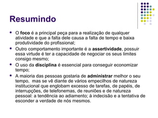 Resumindo







O foco é a principal peça para a realização de qualquer
atividade e que a falta dele causa a falta de tempo e baixa
produtividade do profissional;
Outro comportamento importante é a assertividade, possuir
essa virtude é ter a capacidade de negociar os seus limites
consigo mesmo;
O uso da disciplina é essencial para conseguir economizar
tempo;
A maioria das pessoas gostaria de administrar melhor o seu
tempo, mas se vê diante de vários empecilhos de natureza
institucional que englobam excesso de tarefas, de papéis, de
interrupções, de telefonemas, de reuniões e de natureza
pessoal: a tendência ao adiamento; à indecisão e a tentativa de
esconder a verdade de nós mesmos.

 