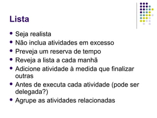 Lista
 Seja

realista
 Não inclua atividades em excesso
 Preveja um reserva de tempo
 Reveja a lista a cada manhã
 Adicione atividade à medida que finalizar
outras
 Antes de executa cada atividade (pode ser
delegada?)
 Agrupe as atividades relacionadas

 