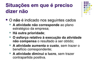 Situações em que é preciso
dizer não
O






não é indicado nos seguintes cados
A atividade não corresponde ao plano
estratégico da empresa;
Há outra prioridade;
O esforço relativo à execução da atividade
não compensa o resultado a ser obtido;
A atividade aumenta o custo, sem trazer o
benefício correspondente;
A atividade diminui o lucro, sem trazer
contrapartida positiva.

 