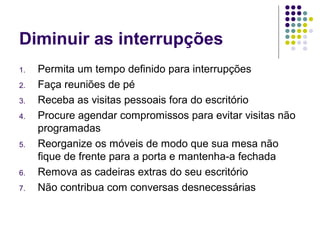 Diminuir as interrupções
1.
2.
3.
4.

5.

6.
7.

Permita um tempo definido para interrupções
Faça reuniões de pé
Receba as visitas pessoais fora do escritório
Procure agendar compromissos para evitar visitas não
programadas
Reorganize os móveis de modo que sua mesa não
fique de frente para a porta e mantenha-a fechada
Remova as cadeiras extras do seu escritório
Não contribua com conversas desnecessárias

 