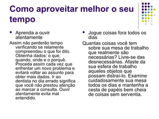 Como aproveitar melhor o seu
tempo


Aprenda a ouvir
atentamente

Assim não perderão tempo
verificando se relamente
compreendeu o que foi dito.
Obtenha dados: o que,
quando, onde e o porquê.
Proceda assim cada vez que
enfrentar um novo problema e
evitará voltar ao assunto para
obter mais dados. Ir ao
dentista no dia errado significa
que você não prestou atenção
ao marcar a consulta. Ouvir
atentamente evita mal
entendido.

Jogue coisas fora todos os
dias
Quantas coisas você tem
sobre sua mesa de trabalho
que realmente são
necessárias? Livre-se das
desnecessárias. Afaste da
sua esfera de trabalho
aqueles objetos que
possam distraí-lo. Examine
cuidadosamente sua mesa
todos os dias e mantenha a
cesta de papéis bem cheia
de coisas sem serventia.


 