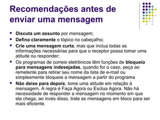 Recomendações antes de
enviar uma mensagem








Discuta um assunto por mensagem;
Defina claramente o tópico no cabeçalho;
Crie uma mensagem curta, mas que inclua todas as
informações necessárias para que o receptor possa tomar uma
atitude ou responder;
Os programas de correio eletrônicos têm funções de bloqueio
para mensagens indesejadas, quando for o caso, peça ao
remetente para retirar seu nome da lista de e-mail ou
simplesmente bloqueie a mensagem a partir do programa
Não deixe para depois, tome uma atitude em relação à
mensagem. A regra é Faça Agora ou Exclua Agora. Não há
necessidade de responder a mensagem no momento em que
ela chega, ao invés disso, trate as mensagens em bloco para ser
mais eficiente.

 