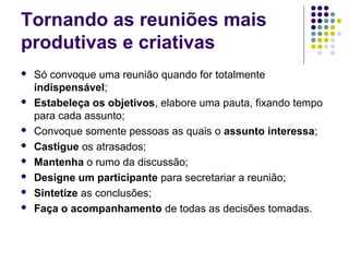 Tornando as reuniões mais
produtivas e criativas











Só convoque uma reunião quando for totalmente
indispensável;
Estabeleça os objetivos, elabore uma pauta, fixando tempo
para cada assunto;
Convoque somente pessoas as quais o assunto interessa;
Castigue os atrasados;
Mantenha o rumo da discussão;
Designe um participante para secretariar a reunião;
Sintetize as conclusões;
Faça o acompanhamento de todas as decisões tomadas.

 