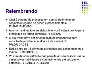 Relembrando










Qual é o nome do processo em que se determina um
conjunto integrado de ações e procedimentos? 
PLANEJAMENTO
Apontam a direção e ao elaborá-las você estará pronto para
prosseguir de forma confiante.  LISTAS
O que você deve definir com base na importância para
solução de problemas e alcance de metas? 
PRIORIDADES
Estão entre as 15 primeiras atividades que consomem mais
tempo.  REUNIÕES
Postura de administração que permite ao seu pessoal usar e
desenvolver habilidades e conhecimentos até seu pleno
potencial.  SABER DELEGAR

 