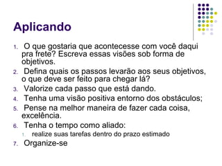 Aplicando
1.

2.
3.
4.
5.
6.

O que gostaria que acontecesse com você daqui
pra frete? Escreva essas visões sob forma de
objetivos.
Defina quais os passos levarão aos seus objetivos,
o que deve ser feito para chegar lá?
Valorize cada passo que está dando.
Tenha uma visão positiva entorno dos obstáculos;
Pense na melhor maneira de fazer cada coisa,
excelência.
Tenha o tempo como aliado:
1.

7.

realize suas tarefas dentro do prazo estimado

Organize-se

 