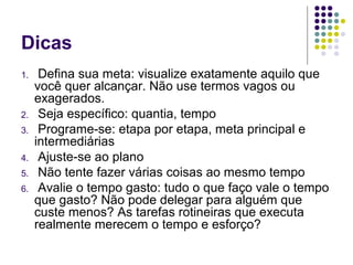 Dicas
1.

2.
3.
4.
5.
6.

Defina sua meta: visualize exatamente aquilo que
você quer alcançar. Não use termos vagos ou
exagerados.
Seja específico: quantia, tempo
Programe-se: etapa por etapa, meta principal e
intermediárias
Ajuste-se ao plano
Não tente fazer várias coisas ao mesmo tempo
Avalie o tempo gasto: tudo o que faço vale o tempo
que gasto? Não pode delegar para alguém que
custe menos? As tarefas rotineiras que executa
realmente merecem o tempo e esforço?

 