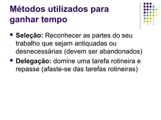 Métodos utilizados para
ganhar tempo
 Seleção:

Reconhecer as partes do seu
trabalho que sejam antiquadas ou
desnecessárias (devem ser abandonados)
 Delegação: domine uma tarefa rotineira e
repasse (afaste-se das tarefas rotineiras)

 