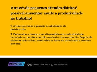 Através de pequenas atitudes diárias é
possível aumentar muito a produtividade
no trabalho!
1. Limpe sua mesa e planeje as atividades do
próximo dia.
2. Determine o tempo a ser dispendido em cada atividade,
incluindo as pendências não resolvidas no mesmo dia. Depois de
elaborar toda a lista, determine os itens de prioridade e comece
por eles.
 