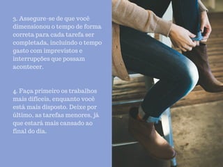 3. Assegure-se de que você
dimensionou o tempo de forma
correta para cada tarefa ser
completada, incluindo o tempo
gasto com imprevistos e
interrupções que possam
acontecer.
4. Faça primeiro os trabalhos
mais difíceis, enquanto você
está mais disposto. Deixe por
último, as tarefas menores, já
que estará mais cansado ao
final do dia.
 
