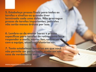 5. Estabeleça prazos finais para todas as
tarefas e sinalize-as quando tiver
terminado cada uma delas. Não prorrogue
prazos de tarefas importantes, pois elas
não serão menos árduas por isso.
6. Lembre-se de anotar horas e prazos
específicos para tarefas de rotina como ler e
responder e-mails, enviar fax, conversar
com a equipe, atualizar relatórios etc.
7. Tente estabelecer horários em que você
não permite ser perturbado, a não ser em
caso de verdadeiras emergências.
www.organizesuavida.com.br
 