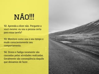 não!!!
12. Aprenda a dizer não. Pergunte a
você mesmo: eu sou a pessoa certa
para essa tarefa?
13. Monitore como usa o seu tempo e
mude conscientemente seu
comportamento.
14. Stress e fadiga raramente são
causadas pelas atividades realizadas.
Geralmente são conseqüência daquilo
que deixamos de fazer.
 