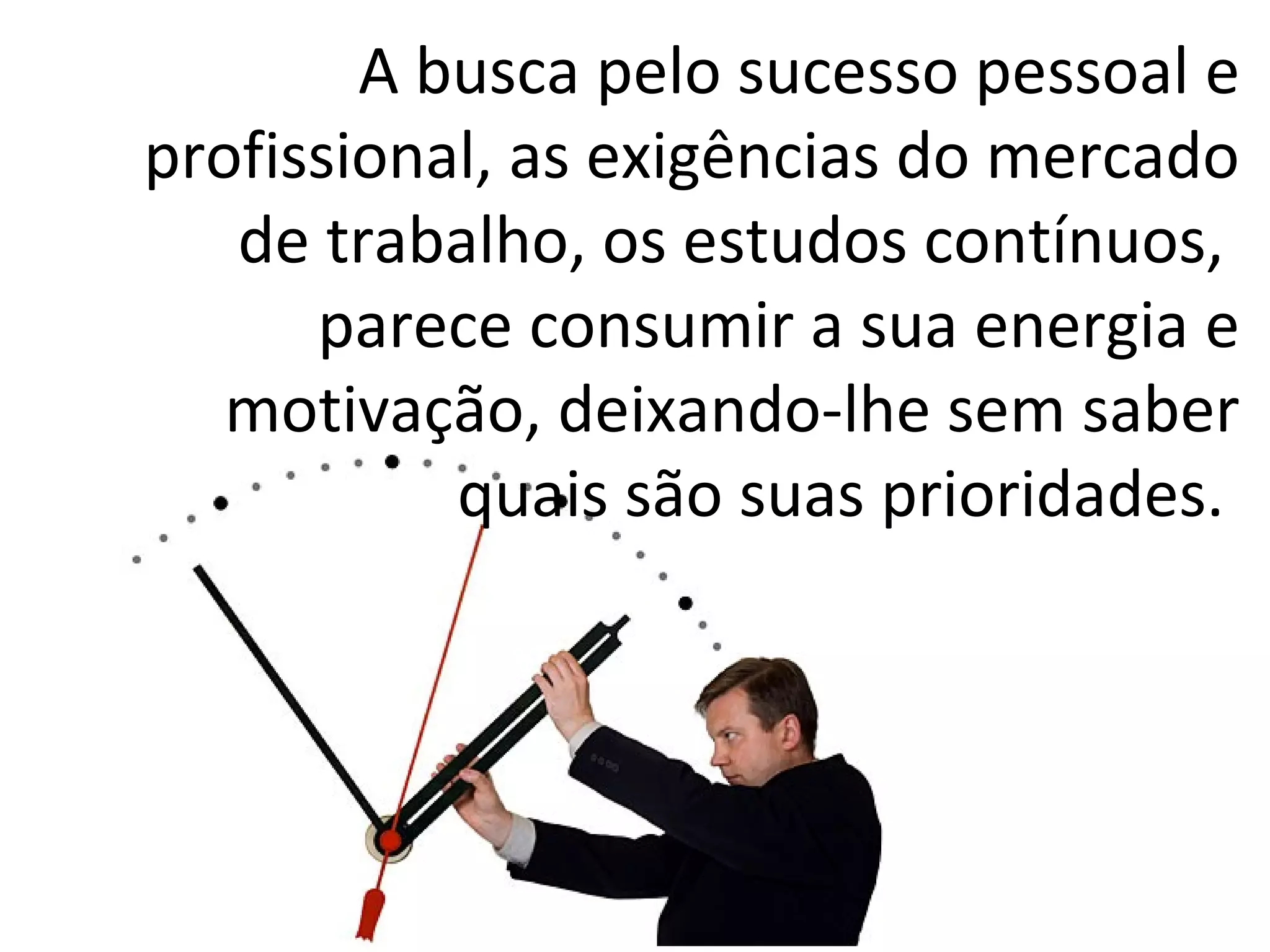 A busca pelo sucesso pessoal e
profissional, as exigências do mercado
de trabalho, os estudos contínuos,
parece consumir a sua energia e
motivação, deixando-lhe sem saber
quais são suas prioridades.
 