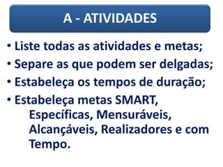 A - ATIVIDADES
• Liste todas as atividades e metas;
• Separe as que podem ser delgadas;
• Estabeleça os tempos de duração;
• Estabeleça metas SMART,
Específicas, Mensuráveis,
Alcançáveis, Realizadores e com
Tempo.
 