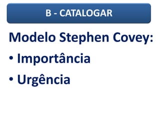 B - CATALOGAR
Modelo Stephen Covey:
• Importância
• Urgência
 