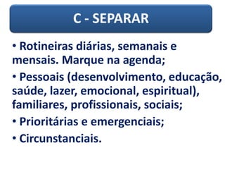 C - SEPARAR
• Rotineiras diárias, semanais e
mensais. Marque na agenda;
• Pessoais (desenvolvimento, educação,
saúde, lazer, emocional, espiritual),
familiares, profissionais, sociais;
• Prioritárias e emergenciais;
• Circunstanciais.
 