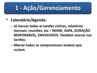 1 - Ação/Gerenciamento
• Calendário/Agenda:
– Já marcar todas as tarefas cíclicas, relatórios
mensais, reuniões, etc – NOME, DATA, DURAÇÃO
RESPONSÁVEL, ENVOLVIDOS. Também marcar nas
tarefas;
– Marcar todos os compromissos avulsos que
surjam.
 
