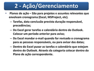 2 - Ação/Gerenciamento
• Planos de ação – São para projetos e assuntos relevantes que
envolvam cronograma (Excel, MSProject, etc).
– Tarefas, data conclusão prevista duração responsável,
precedências;
– Do Excel gerar tarefas e calendário dentro do Outlook.
Colocar um período anterior para aviso;
– Do Excel mandar e-mail quando for revisado o cronograma
para as pessoas responsáveis, ou para avisar das datas;
– Dentro do Excel puxar as tarefas e calendário que estejam
dentro do Outlook. Através da categoria colocar dentro do
Plano de ação correspondente.
 