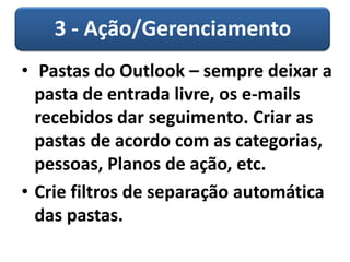 3 - Ação/Gerenciamento
• Pastas do Outlook – sempre deixar a
pasta de entrada livre, os e-mails
recebidos dar seguimento. Criar as
pastas de acordo com as categorias,
pessoas, Planos de ação, etc.
• Crie filtros de separação automática
das pastas.
 