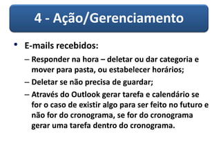 4 - Ação/Gerenciamento
• E-mails recebidos:
– Responder na hora – deletar ou dar categoria e
mover para pasta, ou estabelecer horários;
– Deletar se não precisa de guardar;
– Através do Outlook gerar tarefa e calendário se
for o caso de existir algo para ser feito no futuro e
não for do cronograma, se for do cronograma
gerar uma tarefa dentro do cronograma.
 