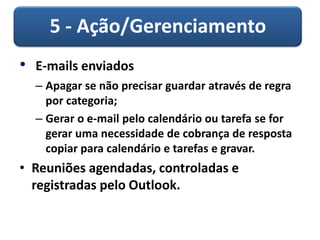 5 - Ação/Gerenciamento
• E-mails enviados
– Apagar se não precisar guardar através de regra
por categoria;
– Gerar o e-mail pelo calendário ou tarefa se for
gerar uma necessidade de cobrança de resposta
copiar para calendário e tarefas e gravar.
• Reuniões agendadas, controladas e
registradas pelo Outlook.
 