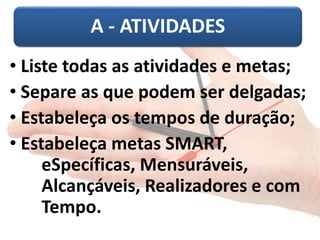 A - ATIVIDADES 
• Liste todas as atividades e metas; 
• Separe as que podem ser delgadas; 
• Estabeleça os tempos de duração; 
• Estabeleça metas SMART, 
eSpecíficas, Mensuráveis, 
Alcançáveis, Realizadores e com 
Tempo. 
 