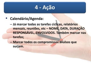 4 - Ação 
• Calendário/Agenda: 
– Já marcar todas as tarefas cíclicas, relatórios 
mensais, reuniões, etc – NOME, DATA, DURAÇÃO 
RESPONSÁVEL, ENVOLVIDOS. Também marcar nas 
tarefas; 
– Marcar todos os compromissos avulsos que 
surjam. 
 