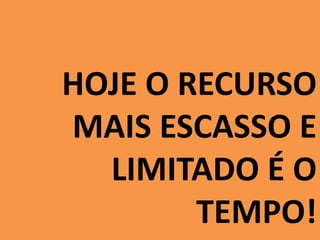 HOJE O RECURSO 
MAIS ESCASSO E 
LIMITADO É O 
TEMPO! 
 